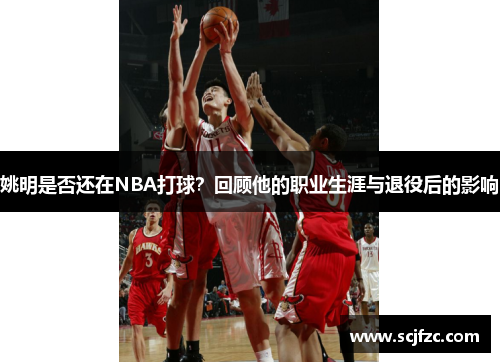 姚明是否还在NBA打球？回顾他的职业生涯与退役后的影响