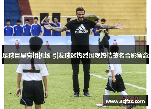 足球巨星亮相机场 引发球迷热烈围观热情签名合影留念