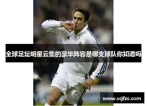 全球足坛明星云集的豪华阵容是哪支球队你知道吗