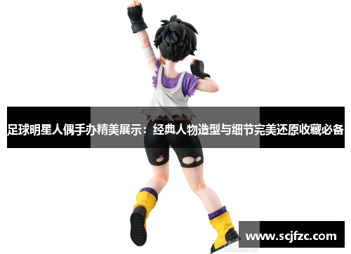 足球明星人偶手办精美展示：经典人物造型与细节完美还原收藏必备
