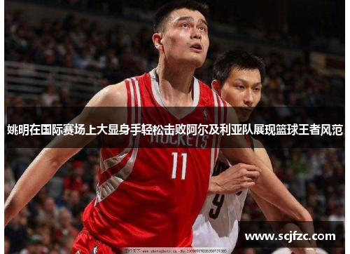 姚明在国际赛场上大显身手轻松击败阿尔及利亚队展现篮球王者风范
